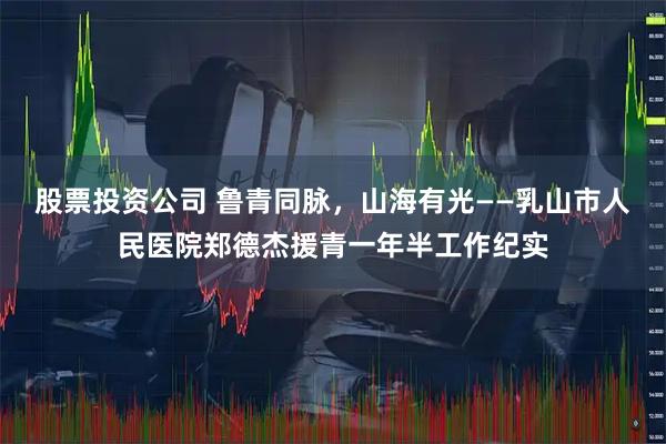 股票投资公司 鲁青同脉，山海有光——乳山市人民医院郑德杰援青一年半工作纪实