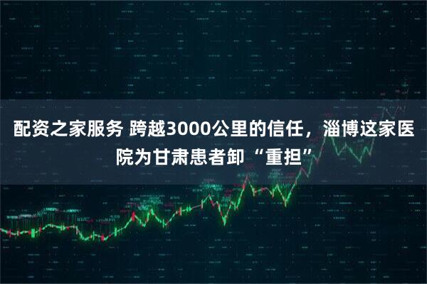 配资之家服务 跨越3000公里的信任，淄博这家医院为甘肃患者卸 “重担”