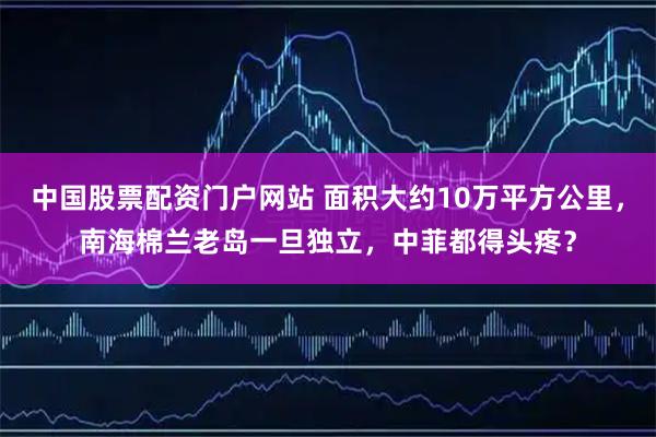 中国股票配资门户网站 面积大约10万平方公里，南海棉兰老岛一旦独立，中菲都得头疼？