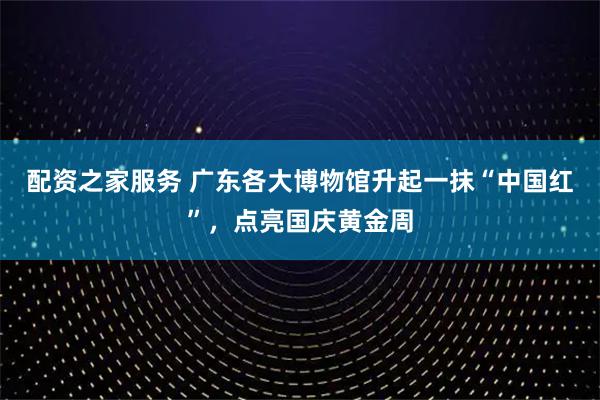配资之家服务 广东各大博物馆升起一抹“中国红”，点亮国庆黄金周