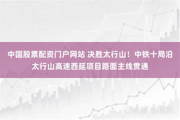 中国股票配资门户网站 决胜太行山!中铁十局沿太行山高速西延项目路面主线贯通