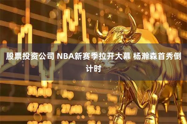 股票投资公司 NBA新赛季拉开大幕 杨瀚森首秀倒计时