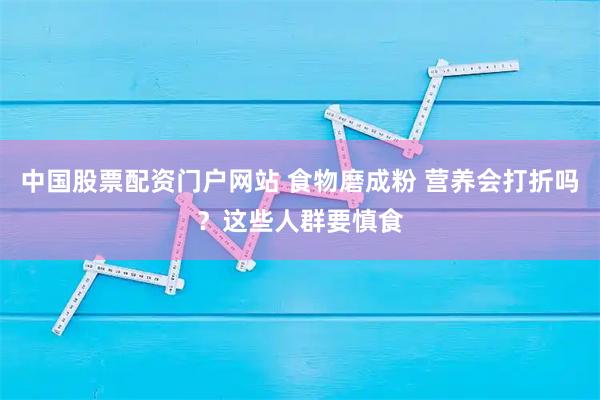 中国股票配资门户网站 食物磨成粉 营养会打折吗?这些人群要慎食