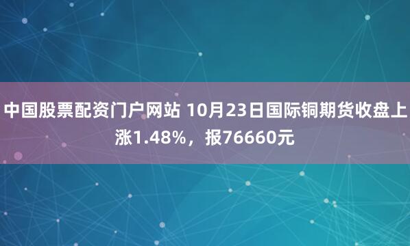 中国股票配资门户网站 10月23日国际铜期货收盘上涨1.48%,报76660元