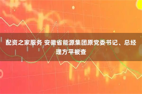 配资之家服务 安徽省能源集团原党委书记、总经理方平被查