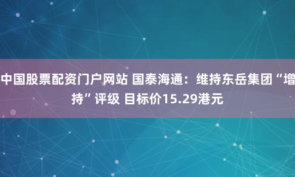 中国股票配资门户网站 国泰海通:维持东岳集团“增持”评级 目标价15.29港元