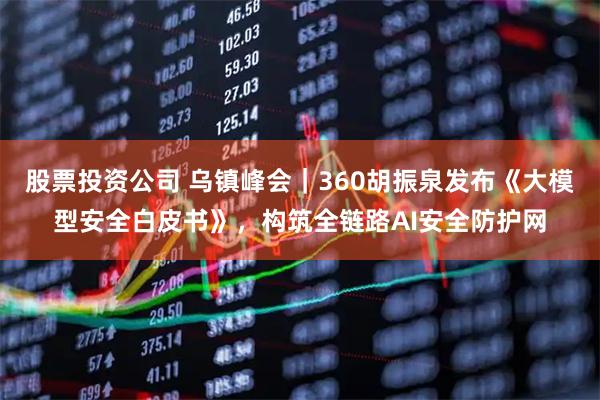 股票投资公司 乌镇峰会|360胡振泉发布《大模型安全白皮书》,构筑全链路AI安全防护网