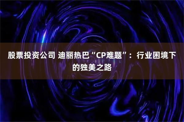 股票投资公司 迪丽热巴“CP难题”:行业困境下的独美之路